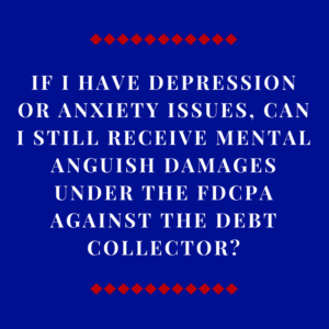 If I Have Depression Or Anxiety Issues, Can I Still Receive Mental Anguish Damages Under The FDCPA Against The Debt Collector?