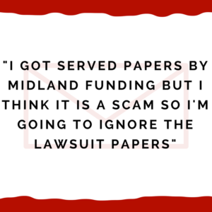 "I got served papers by Midland Funding but I think it is a scam so I'm going to ignore the lawsuit papers"