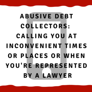 Abusive Debt Collectors:  Calling you at inconvenient times or places or when you are represented by a lawyer